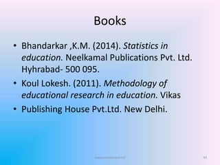 Books
• Bhandarkar ,K.M. (2014). Statistics in
education. Neelkamal Publications Pvt. Ltd.
Hyhrabad- 500 095.
• Koul Lokesh. (2011). Methodology of
educational research in education. Vikas
• Publishing House Pvt.Ltd. New Delhi.
www.sureshisave.in/ 43
 