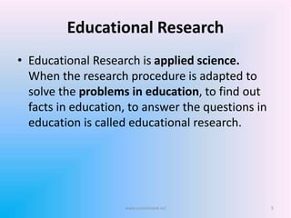 Educational Research
• Educational Research is applied science.
When the research procedure is adapted to
solve the problems in education, to find out
facts in education, to answer the questions in
education is called educational research.
5www.sureshisave.in/
 