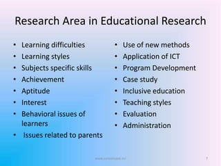 Research Area in Educational Research
• Learning difficulties
• Learning styles
• Subjects specific skills
• Achievement
• Aptitude
• Interest
• Behavioral issues of
learners
• Issues related to parents
• Use of new methods
• Application of ICT
• Program Development
• Case study
• Inclusive education
• Teaching styles
• Evaluation
• Administration
7www.sureshisave.in/
 