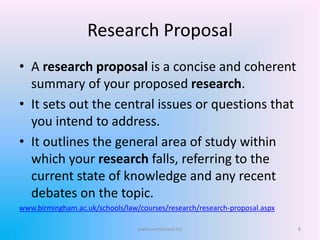 Research Proposal
• A research proposal is a concise and coherent
summary of your proposed research.
• It sets out the central issues or questions that
you intend to address.
• It outlines the general area of study within
which your research falls, referring to the
current state of knowledge and any recent
debates on the topic.
www.birmingham.ac.uk/schools/law/courses/research/research-proposal.aspx
8www.sureshisave.in/
 