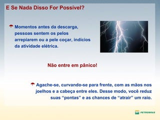 Agache-se, curvando-se para frente, com as mãos nos joelhos e a cabeça entre eles. Desse modo, você reduz suas “pontas” e as chances de “atrair” um raio. E Se Nada Disso For Possível? Momentos antes da descarga, pessoas sentem os pelos arrepiarem ou a pele coçar, indícios da atividade elétrica. Não entre em pânico! 