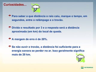 Para saber a que distância o raio caiu, marque o tempo, em segundos, entre o relâmpago e o trovão. Divida o resultado por 3 e a resposta será a distância aproximada (em km) do local de queda. A margem de erro é de 20%. Se não ouvir o trovão, a distância foi suficiente para a energia sonora se perder no ar. Isso geralmente significa mais de 20 km.  Curiosidades... 