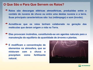 Raios são descargas elétricas atmosféricas, produzidas entre o contato de nuvens de chuva ou entre uma destas nuvens e a terra. Suas principais características são: luz (relâmpago) e som (trovão). Acredita-se que os raios tenham colaborado na geração das moléculas que deram origem a vida na Terra. Eles provocam incêndios, constituindo-se em agentes naturais para a manutenção do equilíbrio da quantidade de árvores e plantas. O Que São e Para Que Servem os Raios? E modificam a concentração de elementos na atmosfera, que se misturam com a chuva e precipitam como fertilizante natural. 