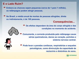 Embora as chances sejam pequenas (cerca de 1 para 1 milhão), os relâmpagos podem atingir pessoas. No Brasil, a média anual de mortes de pessoas atingidas, direta ou indiretamente, é de 100 pessoas.  E o Lado Ruim? Os efeitos dependem da área do corpo atingida e das condições no momento do acidente. Comumente, a corrente produzida pelo relâmpago causa sérias queimaduras, danos ao coração, pulmões e sistema nervoso central. Pode levar a paradas cardíacas, respiratórias e sequelas psicológicas, como diminuição da capacidade de raciocínio e distúrbios do sono. Consequências... 