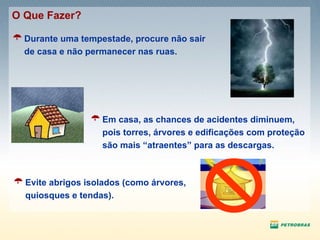 Durante uma tempestade, procure não sair de casa e não permanecer nas ruas. O Que Fazer? Em casa, as chances de acidentes diminuem, pois torres, árvores e edificações com proteção são mais “atraentes” para as descargas. Evite abrigos isolados (como árvores, quiosques e tendas).  