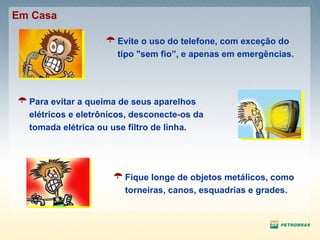 Fique longe de objetos metálicos, como torneiras, canos, esquadrias e grades. Para evitar a queima de seus aparelhos elétricos e eletrônicos, desconecte-os da tomada elétrica ou use filtro de linha. Evite o uso do telefone, com exceção do tipo "sem fio”, e apenas em emergências. Em Casa 
