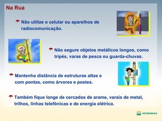 Não utilize o celular ou aparelhos de radiocomunicação. Mantenha distância de estruturas altas e com pontas, como árvores e postes. Não segure objetos metálicos longos, como tripés, varas de pesca ou guarda-chuvas. Também fique longe de cercados de arame, varais de metal, trilhos, linhas telefônicas e de energia elétrica.  Na Rua 