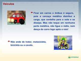 Ficar em carros e ônibus é seguro,  pois a carcaça metálica distribui a carga, que centelha para o solo e se dissipa. Mas não toque em nenhuma parte metálica, não ligue o rádio, nem desça do carro logo após o raio! Não ande de trator, motocicleta, bicicleta ou a cavalo. Veículos 