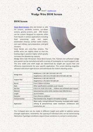 Bluslot™ - meshfiltro.com
1
Wedge Wire DSM Screen
DSM Screen
Sieve Bend Screens also are known as side
hill screens, parabolic screens, run-down
screens, gravity screens, and DSC Screen
can be custom designed to separate solids
from liquids in various applications including
food processing, pulp and paper,
wastewater cleanup, surface water intakes,
corn wet milling, coal preparation, and gold
recovery.
Sieve Bends are cross-flow screens. The
profile wires are slightly tilted so that the
leading edge is position higher which greatly
increases the dewatering capacity.
Wedge Wire Side Hill Screen Sieve Bend Screen, Flat, framed and unframed wedge
wire panels can be manufactured with a variety of rectangular or round support rods.
The wire width and relief angle are determined by weight per square foot and
efficiency requirements for your specific application. This screen decking magnifies
vibration with drum-tight tension and withstands the violent vibrating action.
The V-shaped wire can be made in different height and width to address various
strength application, meanwhile, the spacing of individual slots can be varied during
fabrication if geologic conditions require these variations in a screen's construction.
Wedge Wire
Width(mm): 1.50 1.80 2.30 3.00 3.30 3.70
Height(mm): 2.20 2.50 2.70 3.60 4.30 4.70 5.60 6.30 7.00
Support Rod
Width(mm): 2.30 3.00 3.30 3.70
Height(mm): 2.70 3.60 4.70 5.60 6.30
Round From 2.50mm to 6.0mm
Note Other specifications available as per request
Slot Size 0.10, 0.15, 0.20, 0.25, 0.30…… 6.00mm also achieved upon request
Material Galvanized low carton (LCG), stainless steel (304,316 etc.)
Length Up to 6 meters.
Diameter From 25mm to 1200mm.
End Connection Plain beveled ends, flanged or threaded couplings
Application
Water wells, mining & Mineral Processing, municipal water supply,
refining & petrochemical, water treatment, architecture and
construction, etc.
 
