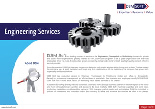 Page 1 of 9
Engineering Services
www.dsmsoft.com
DSM Softis a leading provider of services in the Engineering, Geospatial and Publishing domains for private
and public sector organizations globally. Started in 1991, DSM Soft has grown to be a global organization with over 600
employees. Over the years, the group has grown consistently and carved a niche for itself as a high quality and cost effective
service provider.
Since its inception, DSM Soft has been focusing on delivering high-quality services within budget and on time. This has helped
the company earn a good reputation and forge long term relationships with its customers.The company has grown both
organically and by acquisitions.
DSM Soft has production centers in Chennai, Tiruchirapalli & Pondicherry (India) and office in Bo'ness(UK).
Backed by professional management, an efficient team of specialists, best business and employee-friendly HR
DSM Soft has a solid track record of delivering value added services to its clients.
In addition to working directly with end customers, DSM also works through business partners in several regions of the world
who have strong technical expertise and access to the local markets. DSM Soft’s technical expertise and world class
production capabilities complement the partner’s. With changing market needs and technologies, DSM is committed to
policies of investments and innovation within the company, to refine and enhance the services we offer to our clients.
About DSM
practices,
 