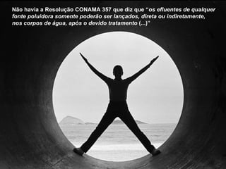 Não havia a Resolução CONAMA 357 que diz que “ os efluentes de qualquer fonte poluidora somente poderão ser lançados, direta ou indiretamente, nos corpos de água, após o devido tratamento  (...)”   