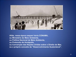 Aliás, nessa época sequer havia CONAMA, ou Ministério do Meio Ambiente,  ou Política Nacional de Meio Ambiente,  ou Protocolo de Annápolis,  ou Convenção das Nações Unidas sobre o Direito do Mar, ou o próprio conceito de “Desenvolvimento Sustentável”. 