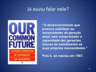 Já ouviu falar nele? “ O desenvolvimento que procura satisfazer as necessidades da geração atual, sem comprometer a capacidade das gerações futuras de satisfazerem as suas próprias necessidades .” Pois é, só nasceu em 1987. 