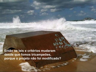 Então se leis e critérios mudaram desde que fomos tricampeões,  porque o projeto não foi modificado? 