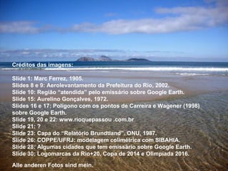 Créditos das imagens: Slide 1: Marc Ferrez, 1905. Slides 8 e 9: Aerolevantamento da Prefeitura do Rio, 2002.  Slide 10: Região “atendida” pelo emissário sobre Google Earth. Slide 15: Aurelino Gonçalves, 1972. Slides 16 e 17: Polígono com os pontos de Carreira e Wagener (1998)  sobre Google Earth. Slide 19, 20 e 22: www.rioquepassou .com.br Slide 21: ? Slide 23: Capa do “Relatório Brundtland”. ONU, 1987. Slide 26: COPPE/UFRJ: modelagem colimétrica com SIBAHIA. Slide 28: Algumas cidades que tem emissário sobre Google Earth. Slide 30: Logomarcas da Rio+20, Copa de 2014 e Olimpíada 2016. Alle anderen Fotos sind mein.   
