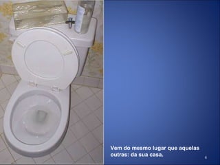 Vem do mesmo lugar que aquelas outras: da sua casa. 