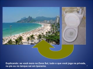 Explicando: se você mora na Zona Sul, tudo o que você joga na privada, na pia ou no tanque sai em Ipanema. 