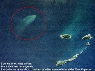 É um rio de m. visto do céu.  São 8.000 litros por segundo. Lançados entre a praia e o recém criado Monumento Natural das Ilhas Cagarras. 