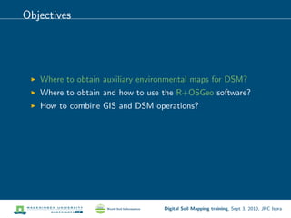 Objectives
Where to obtain auxiliary environmental maps for DSM?
Where to obtain and how to use the R+OSGeo software?
How to combine GIS and DSM operations?
Digital Soil Mapping training, Sept 3, 2010, JRC Ispra
 