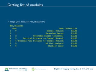 Getting list of modules
> rsaga.get.modules("ta_channels")
$ta_channels
code name interactive
1 0 Channel Network FALSE
2 1 Watershed Basins FALSE
3 2 Watershed Basins (extended) FALSE
4 3 Vertical Distance to Channel Network FALSE
5 4 Overland Flow Distance to Channel Network FALSE
6 5 D8 Flow Analysis FALSE
7 6 Strahler Order FALSE
Digital Soil Mapping training, Sept 3, 2010, JRC Ispra
 