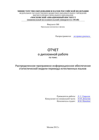 МИНИСТЕРСТВО ОБРАЗОВАНИЯ И НАУКИ РОССИЙСКОЙ ФЕДЕРАЦИИ
  ФЕДЕРАЛЬНОЕ ГОСУДАРСТВЕННОЕ БЮДЖЕТНОЕ ОБРАЗОВАТЕЛЬНОЕ УЧРЕЖДЕНИЕ
               ВЫСШЕГО ПРОФЕССИОНАЛЬНОГО ОБРАЗОВАНИЯ
            «МОСКОВСКИЙ АВИАЦИОННЫЙ ИНСТИТУТ
         (национальный исследовательский университет)» (МАИ)

                             Факультет №8
                      Прикладная математика и физика




                                        Распространяется:   на правах рукописи.




                              ОТЧЕТ
                   о дипломной работе
                               по теме:


Распределенное программно-информационное обеспечение
   статистической модели перевода естественных языков




                                       Руководитель работы:     Е. C. Гаврилов
                           Консультант по специальной части:    О. И. Денисова
                                        Исполнитель студент:    И. К. Никитин




                             Москва 2012 г.
 