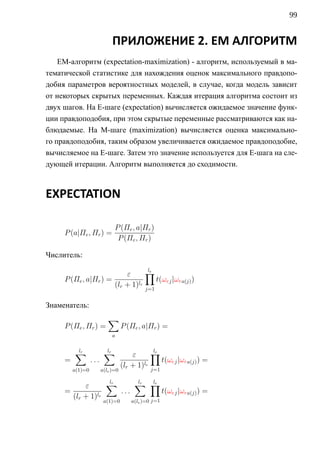 99


                             ПРИЛОЖЕНИЕ 2. EM АЛГОРИТМ
    EM-алгоритм (expectation-maximization) - алгоритм, используемый в ма-
тематической статистике для нахождения оценок максимального правдопо-
добия параметров вероятностных моделей, в случае, когда модель зависит
от некоторых скрытых переменных. Каждая итерация алгоритма состоит из
двух шагов. На E-шаге (expectation) вычисляется ожидаемое значение функ-
ции правдоподобия, при этом скрытые переменные рассматриваются как на-
блюдаемые. На M-шаге (maximization) вычисляется оценка максимально-
го правдоподобия, таким образом увеличивается ожидаемое правдоподобие,
вычисляемое на E-шаге. Затем это значение используется для E-шага на сле-
дующей итерации. Алгоритм выполняется до сходимости.



EXPECTATION

                              P (Πe , a|Πr )
     P (a|Πe , Πr ) =
                               P (Πe , Πr )

Числитель:

                          ε      ∏le
     P (Πe , a|Πr ) =                t(ωej |ωra(j) )
                      (lr + 1)le j=1

Знаменатель:
                           ∑
     P (Πe , Πr ) =                P (Πe , a|Πr ) =
                             a


         ∑
         lr              ∑
                         lr
                                       ε      ∏le
     =            ...                             t(ωej |ωra(j) ) =
                                   (lr + 1)le j=1
         a(1)=0         a(le )=0


           ε      ∑
                  lr     ∑ ∏
                         lr  le
     =               ...        t(ωej |ωra(j) ) =
       (lr + 1)le           j=1
                         a(1)=0        a(le )=0
 