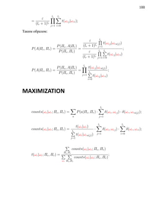 100

           ε      ∏∑
                   le  lr
     =                    t(ωej |ωri );
       (lr + 1)le j=1 i=0

Таким образом:

                                                   ε      ∏le
                                                              t(ωej |ωra(j) )
                        P (Πe , A|Πr )         (lr + 1)le j=1
     P (A|Πe , Πr ) =                  =                                               ;
                         P (Πe , Πr )              ε      ∏∑
                                                           le lr
                                                                  t(ωej |ωri )
                                               (lr + 1)le j=1 i=0

                      P (Πe , A|Πr ) ∏ t(ωej |ωra(j) )
                                       e        l
     P (A|Πe , Πr ) =               =                     ;
                       P (Πe , Πr )       ∑
                                          lr
                                      j=1    t(ωej |ωri )
                                                    i=0



MAXIMIZATION

                                   ∑                            ∑
                                                                le
     counts(ωe |ωr ; Πe , Πr ) =          P (a|Πe , Πr ) ·            δ(ωe , ωej ) · δ(ωr , ωra(j) );
                                     a                          j=1


                                          t(ωe |ωr )           ∑
                                                               le                     ∑
                                                                                      le
     counts(ωe |ωr ; Πe , Πr ) =                           ·         δ(ωe , ωej ) ·         δ(ωr , ωri );
                                     ∑
                                     le
                                          t(ωe |ωra(j) )       j=1                    i=0
                                   j=1


                             ∑
                                     counts(ωe |ωr ; Πe , Πr )
                            Πe ,Πr
     t(ωe |ωr ; Πe , Πr ) = ∑ ∑                                          ;
                                         counts(ωe |ωr ; Πe , Πr )
                           ωr Πe ,Πr
 