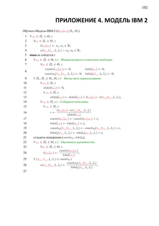 102


                            ПРИЛОЖЕНИЕ 4. МОДЕЛЬ IBM 2
Обучить-Модель-IBM-2 (t(ωe |ωr ), Θe , Θr )
 1 ∀ ωe ∈ Πe ∈ Θe :
 2    ∀ωr ∈ Πr ∈ Θr :
 3          t(ωe |ωr ) ← u1 , u1 ∈ R;
 4          α(πωe |πωr , lr , le ) = u2 , u2 ∈ R;
 5 пока не сойдется :
 6    ∀ ωe ∈ Πe ∈ Θe : £ Инициализируем остальные таблицы.
 7          ∀ωr ∈ Πr ∈ Θr :
                counts(ωe |ωr ) ← 0;                      total(ωr ) ← 0;
 8
                countsd (πωe |πωr , le , lr ) ← 0; totald (πωr , le , lr ) ← 0;
 9    ∀ Πe , Πr ∈ Θe , Θr : £ Вычисляем нормализациию.
10          ∀ ωe ∈ Πe :
11             stotal(ωe ) ← 0;
12             ∀ ωr ∈ Πr :
13                    stotal(ωe ) ← stotal(ωe ) + t(ωe |ωr ) · α(πωe |πωr , lr , le );
14          ∀ ωe ∈ Πe : £ Собираем подсчеты.
15             ∀ ωr ∈ Πr :
                               t(ωe |ωr ) · α(πωe |πωr , lr , le )
16                    c←
                                         stotal(ωe )
17                    counts(ωe |ωr ) ← counts(ωe |ωr ) + c;
18                    total(ωr ) ← total(ωr ) + c;
19                    countsd (πωe |πωr , le , lr ) ← countsd (πωe |πωr , le , lr ) + c;
20                    totald (πωr , le , lr ) ← totald (ωr , le , lr ) + c;
21    сгладить-искажения (countsd , totald );
22    ∀ ωe ∈ Πe ∈ Θe : £ Оцениваем вероятность.
23          ∀ωr ∈ Πr ∈ Θr :
                                 counts(ωe |ωr )
24             t(ωe |ωr ) ←                        ;
                                     total(ωr )
25    ∀ (πωe , πωr , le , lr ) ∈ countsd :
                                        countsd (πωe |πωr , le , lr )
26          α(πωe |πωr , lr , le ) ←                                  ;
                                             totald (πωr , le , lr )
27
 