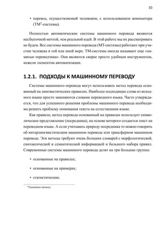10

       • перевод, осуществляемый человеком, с использованием компьютера
         (TM2 -системы).

    Полностью автоматические системы машинного перевода являются
несбыточной мечтой, чем реальной идей. В этой работе мы их рассматривать
не будем. Все системы машинного перевода (MT-системы) работают при уча-
стии человека в той или иной мере. TM-системы иногда называют еще «па-
мятью переводчика». Они являются скорее просто удобным инструментом,
нежели элементом автоматизации.


1.2.1. ПОДХОДЫ К МАШИННОМУ ПЕРЕВОДУ
   Системы машинного перевода могут использовать метод перевода осно-
ванный на лингвистических правилах. Наиболее подходящие слова из исход-
ного языка просто заменяются словами переводного языка. Часто утвержда-
ется, что для успешного решения проблемы машинного перевода необходи-
мо решить проблему понимания текста на естественном языке.
   Как правило, метод перевода основанный на правилах использует симво-
лическое представление (посредника), на основе которого создается текст на
переводном языке. А если учитывать природу посредника то можно говорить
об интерлингвистическом машинном переводе или трансферном машинном
переводе. Эти методы требуют очень больших словарей с морфологической,
синтаксической и семантической информацией и большого набора правил.
Современные системы машинного перевода делят на три большие группы:

       • основанные на правилах;

       • основанные на примерах;

       • статистические.

  2
      Translation memory.
 
