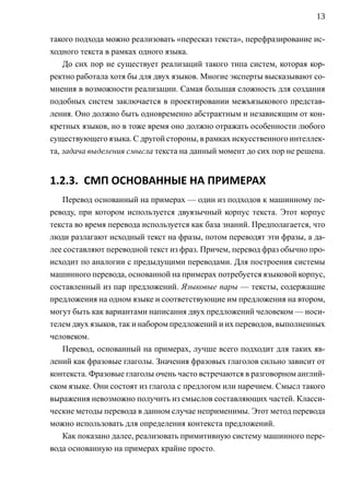13

такого подхода можно реализовать «пересказ текста», перефразирование ис-
ходного текста в рамках одного языка.
    До сих пор не существует реализаций такого типа систем, которая кор-
ректно работала хотя бы для двух языков. Многие эксперты высказывают со-
мнения в возможности реализации. Самая большая сложность для создания
подобных систем заключается в проектировании межъязыкового представ-
ления. Оно должно быть одновременно абстрактным и независящим от кон-
кретных языков, но в тоже время оно должно отражать особенности любого
существующего языка. С другой стороны, в рамках искусственного интеллек-
та, задача выделения смысла текста на данный момент до сих пор не решена.


1.2.3. СМП ОСНОВАННЫЕ НА ПРИМЕРАХ
   Перевод основанный на примерах — один из подходов к машинному пе-
реводу, при котором используется двуязычный корпус текста. Этот корпус
текста во время перевода используется как база знаний. Предполагается, что
люди разлагают исходный текст на фразы, потом переводят эти фразы, а да-
лее составляют переводной текст из фраз. Причем, перевод фраз обычно про-
исходит по аналогии с предыдущими переводами. Для построения системы
машинного перевода, основанной на примерах потребуется языковой корпус,
составленный из пар предложений. Языковые пары — тексты, содержащие
предложения на одном языке и соответствующие им предложения на втором,
могут быть как вариантами написания двух предложений человеком — носи-
телем двух языков, так и набором предложений и их переводов, выполненных
человеком.
   Перевод, основанный на примерах, лучше всего подходит для таких яв-
лений как фразовые глаголы. Значения фразовых глаголов сильно зависит от
контекста. Фразовые глаголы очень часто встречаются в разговорном англий-
ском языке. Они состоят из глагола с предлогом или наречием. Смысл такого
выражения невозможно получить из смыслов составляющих частей. Класси-
ческие методы перевода в данном случае неприменимы. Этот метод перевода
можно использовать для определения контекста предложений.
   Как показано далее, реализовать примитивную систему машинного пере-
вода основанную на примерах крайне просто.
 