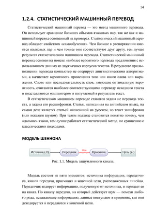 14


1.2.4. СТАТИСТИЧЕСКИЙ МАШИННЫЙ ПЕРЕВОД
    Статистический машинный перевод — это метод машинного перевода.
Он использует сравнение больших объемов языковых пар, так же как и ма-
шинный перевод основанный на примерах. Статистический машинный пере-
вод обладает свойством «самообучения». Чем больше в распоряжении име-
ется языковых пар и чем точнее они соответствуют друг другу, тем лучше
результат статистического машинного перевода. Статистический машинный
перевод основан на поиске наиболее вероятного перевода предложения с ис-
пользованием данных из двуязычных корпусов текстов. В результате при вы-
полнении перевода компьютер не оперирует лингвистическими алгоритма-
ми, а вычисляет вероятность применения того или иного слова или выра-
жения. Слово или последовательность слов, имеющие оптимальную веро-
ятность, считаются наиболее соответствующими переводу исходного текста
и подставляются компьютером в получаемый в результате текст.
    В статистическом машинном переводе ставится задача не перевода тек-
ста, а задача его расшифровки. Статья, написанная на английском языке, на
самом деле является статьей написанной на русском, но текст зашифрован
(или искажен шумом). При таком подходе становится понятно почему, чем
«дальше» языки, тем лучше работает статистический метод, по сравнению с
классическими подходами.


МОДЕЛЬ ШЕННОНА

                                .       .
                                        Шум
     . сточник (R)
     И      .              . ередачик
                           П    .             . риемник
                                              П .            . ель. (E)
                                                             Ц


                     Рис. 1.1. Модель зашумленного канала.


    Модель состоит из пяти элементов: источника информации, передатчи-
ка, канала передачи, приемника и конечной цели, расположенных линейно.
Передатчик кодирует информацию, полученную от источника, и передает ее
на канал. По каналу передачи, на который действует шум — помехи любо-
го рода, искажающие информацию, данные поступают в приемник, где они
декодируется и передаются к конечной цели.
 