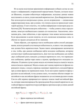 15

    Из-за шума полученная приемником информация в общем случае не сов-
падает с информацией, отправленной передатчиком. Однако, согласно моде-
ли Шеннона, создавая избыточную информацию, исходные данные можно
восстановить со сколь угодно высокой вероятностью. Для обнаружения оши-
бок используются контрольные суммы, для их исправления — специальные
корректирующие коды, при условии, что степень шума не превосходит неко-
торой границы. Стоит отметить, что любая информация в некотором роде из-
быточна [20]. Человеческая речь избыточна — чтобы уловить смысл предло-
жения, зачастую необязательно слышать его полностью. Аналогично, пись-
менная речь, тоже избыточна, и при переводе этим можно воспользоваться.
Если предложение в целом понятно, но есть несколько незнакомых слов, то
обычно не трудно догадаться об их значении.
    Таким образом, для перевода текста необходимо найти способ декодиро-
вания, использующий естественную избыточность, в связи с чем декодирова-
ние должно быть вероятностным. Задача такого декодирования заключается
в том, чтобы, при данном сообщении найти исходное сообщение, которому
соответствует наибольшая вероятность. Для этого же необходимо для любых
двух сообщений уметь находить условную вероятность того, что переведен-
ное сообщение, пройдя через канал с шумом, преобразуется в исходное со-
общение. В данном случае нужна модель источника (модель языка) и модель
канала (модель перевода). Модель языка дает оценку вероятности фразам пе-
реводного языка, а модель перевода оценивает вероятность исходной фразы
при условии фразы на переводном языке. Если нам нужно перевести фразу с
русского на английский, то мы должны знать, что именно обычно говорят по-
английски и как английские фразы искажаются до состояния русского языка.
Сам по себе перевод превращается в процесс поиска такой английской фра-
зы, которая максимизировала бы произведения безусловной вероятности ан-
глийской фразы и вероятности русской фразы-оригинала при условии данной
английской фразы.

     max P (ϕe |ϕr ) = max (P (ϕe ) · P (ϕr |ϕe )) , где
      ϕe                 ϕe


   • ϕe — фраза перевода (английская);

   • ϕe — фраза оригинала (русская).
 