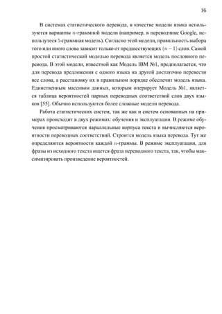 16

   В системах статистического перевода, в качестве модели языка исполь-
зуются варианты n-граммной модели (например, в переводчике Google, ис-
пользутеся 5-граммная модель). Согласно этой модели, правильность выбора
того или иного слова зависит только от предшествующих (n − 1) слов. Самой
простой статистической моделью перевода является модель пословного пе-
ревода. В этой модели, известной как Модель IBM №1, предполагается, что
для перевода предложения с одного языка на другой достаточно перевести
все слова, а расстановку их в правильном порядке обеспечит модель языка.
Единственным массивом данных, которым оперирует Модель №1, являет-
ся таблица вероятностей парных переводных соответствий слов двух язы-
ков [55]. Обычно используются более сложные модели перевода.
   Работа статистических систем, так же как и систем основанных на при-
мерах происходит в двух режимах: обучения и эксплуатации. В режиме обу-
чения просматриваются параллельные корпуса текста и вычисляются веро-
ятности переводных соответствий. Строится модель языка перевода. Тут же
определяются вероятности каждой n-граммы. В режиме эксплуатации, для
фразы из исходного текста ищется фраза переводного текста, так, чтобы мак-
симизировать произведение вероятностей.
 