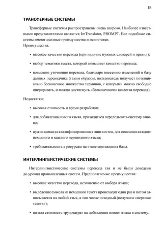 18


ТРАНСФЕРНЫЕ СИСТЕМЫ
   Трансферные системы распространены очень широко. Наиболее извест-
ными представителями являются ImTranslator, PROMPT. Все подобные си-
стемы имеют сходные преимущества и недостатки.
Преимущества:

   • высокое качество перевода (при наличие нужных словарей и правил);

   • выбор тематики текста, который повышает качество перевода;

   • возможно уточнение перевода, благодаря внесению изменений в базу
     данных переводчика (таким образом, пользователь получает потенци-
     ально бесконечное множество терминов, с которыми можно свободно
     оперировать, и можно достигнуть «бесконечного» качества перевода).

Недостатки:

   • высокая стоимость и время разработки;

   • для добавления нового языка, приходиться переделывать систему зано-
     во;

   • нужна команда квалифицированных лингвистов, для описания каждого
     исходного и каждого переводного языка;

   • требовательность к ресурсам на этапе составления базы.


ИНТЕРЛИНГВИСТИЧЕСКИЕ СИСТЕМЫ
   Интерлингвистические системы перевода так и не были доведены
до уровня промышленных систем. Предполагаемые преимущества:

   • высокое качество перевода, независимо от выбора языка;

   • выделение смысла из исходного текста происходит один раз и потом за-
     писывается на любой язык, в том числе исходный (получаем «пересказ
     текста»);

   • низкая стоимость трудозатрат на добавления нового языка в систему.
 