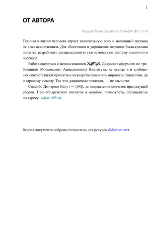 1


ОТ АВТОРА
                                  Текущая сборка документа: 23 января 2012 г. 4:48

Техника в жизни человека играет значительную роль и машинный перевод
не стал исключением. Для облегчения и упрощения перевода была сделана
попытка разработать распределенную статистическую систему машинного
перевода.
                                        a
    Работа сверстана c использованием XELTEX. Документ оформлен по тре-
бованиям Московского Авиационного Института, не всегда эти требова-
ния соответствуют принятым государственным или мировым стандартам, да
и здравому смыслу. Так что, уважаемые читатели, — не взыщите.
    Спасибо Дмитрию Кану ( [34]), за исправление опечаток предыдущей
сборки. При обнаружении опечаток и ошибок, пожалуйста, обращайтесь
по адресу: w@w-495.ru.




Версия документа собрана специально для ресурса slideshare.net
 