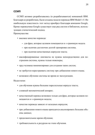 20


ССМП
   ССМП активно разрабатывались (и разрабатываются) компанией IBM.
Благодаря ее разработкам, были созданы модели перевода IBM Model 1-5. Но
наибольшую известность этот метод приобрел благодаря компании Google.
Кроме переводчика Google существует еще ряд систем и библиотек, исполь-
зующих статистический подход.
Преимущества:

   • высокое качество перевода:

       – для фраз, которые целиком помещаются в n-граммную модель
       – при наличии достаточно долгой тренировке системы.
       – при наличии качественных корпусов текста;

   • квалифицированные лингвисты не нужны непосредственно для по-
     строения системы, нужны только инженеры;

   • труд человека минимизирован для создания таких систем;

   • не требуется перестраивать систему при добавлении нового языка;

   • возможно обучение системы во время ее эксплуатации.

Недостатки:

   • для обучения нужны большие параллельные корпуса текста;

   • сложный математический аппарат;

   • качественный перевод возможен только для фраз, которые целиком по-
     мещаются в n-граммную модель;

   • качество перевода зависит от исходных корпусов;

   • при добавлении нового языка приходится анализировать большие объ-
     емы данных;

   • продолжительное время обучения;

   • требовательность к ресурсам на этапе обучения.
 