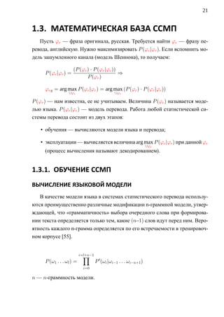 21


1.3. МАТЕМАТИЧЕСКАЯ БАЗА ССМП
   Пусть ϕr — фраза оригинала, русская. Требуется найти ϕe — фразу пе-
ревода, английскую. Нужно максимизировать P (ϕe |ϕr ). Если вспомнить мо-
дель зашумленного канала (модель Шеннона), то получаем:

                     (P (ϕe ) · P (ϕr |ϕe ))
     P (ϕe |ϕr ) =                           ⇒
                            P (ϕr )

     ϕeg = arg max P (ϕe |ϕr ) = arg max (P (ϕe ) · P (ϕr |ϕe ))
                  ∪ϕe                         ∪ϕe

P (ϕr ) — нам известна, ее не учитываем. Величина P (ϕe ) называется моде-
лью языка. P (ϕr |ϕe ) — модель перевода. Работа любой статистической си-
стемы перевода состоит из двух этапов:

   • обучения — вычисляются модели языка и перевода;

   • эксплуатации — вычисляется величина arg max P (ϕe |ϕr ) при данной ϕr
                                                                 ∪ϕe
     (процесс вычисления называют декодированием).


1.3.1. ОБУЧЕНИЕ ССМП
ВЫЧИСЛЕНИЕ ЯЗЫКОВОЙ МОДЕЛИ
   В качестве модели языка в системах статистического перевода использу-
ются преимущественно различные модификации n-граммной модели, утвер-
ждающей, что «грамматичность» выбора очередного слова при формирова-
нии текста определяется только тем, какие (n–1) слов идут перед ним. Веро-
ятность каждого n-грамма определяется по его встречаемости в тренировоч-
ном корпусе [55].


                            ∏
                          i=l+n−1
     P (ω1 . . . ωl ) =             P (ωi |ωi−1 . . . ωi−n+1 )
                            i=0

n — n-граммность модели.
 