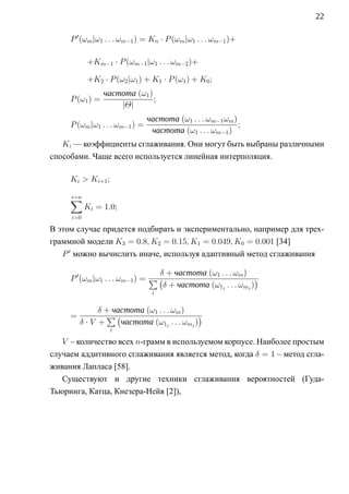 22

     P (ωm |ω1 . . . ωm−1 ) = Kn · P (ωm |ω1 . . . ωm−1 )+

           +Km−1 · P (ωm−1 |ω1 . . . ωm−2 )+

           +K2 · P (ω2 |ω1 ) + K1 · P (ω1 ) + K0 ;
                 частота (ω1 )
     P (ω1 ) =                 ;
                     |Θ|
                                частота (ω1 . . . ωm−1 ωm )
     P (ωm |ω1 . . . ωm−1 ) =                               ;
                                 частота (ω1 . . . ωm−1 )
   Ki — коэффициенты сглаживания. Они могут быть выбраны различными
способами. Чаще всего используется линейная интерполяция.

     Ki  Ki+1 ;

     ∑
     i=n
           Ki = 1.0;
     i=0

В этом случае придется подбирать и экспериментально, например для трех-
граммной модели K3 = 0.8, K2 = 0.15, K1 = 0.049, K0 = 0.001 [34]
   P можно вычислить иначе, используя адаптивный метод сглаживания

                                δ + частота (ω1 . . . ωm )
     P (ωm |ω1 . . . ωm−1 ) = ∑ (                            )
                                 δ + частота (ω1j . . . ωmj )
                                 i


             δ + частота (ω1 . . . ωm )
     =         ∑(                          )
         δ·V +     частота (ω1j . . . ωmj )
                   i

   V – количество всех n-грамм в используемом корпусе. Наиболее простым
случаем аддитивного сглаживания является метод, когда δ = 1 – метод сгла-
живания Лапласа [58].
   Существуют и другие техники сглаживания вероятностей (Гуда-
Тьюринга, Катца, Кнезера-Нейя [2]),
 