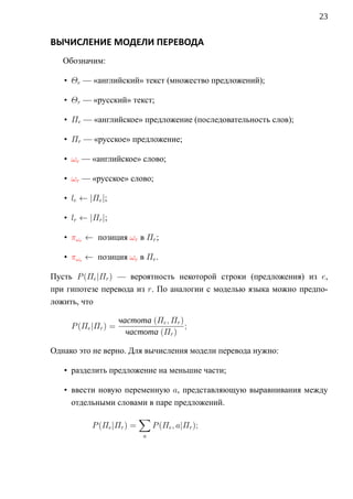 23


ВЫЧИСЛЕНИЕ МОДЕЛИ ПЕРЕВОДА
   Обозначим:

   • Θe — «английский» текст (множество предложений);

   • Θr — «русский» текст;

   • Πe — «английское» предложение (последовательность слов);

   • Πr — «русское» предложение;

   • ωe — «английское» слово;

   • ωr — «русское» слово;

   • le ← |Πe |;

   • lr ← |Πr |;

   • πωr ← позиция ωr в Πr ;

   • πωe ← позиция ωe в Πe .

Пусть P (Πe |Πr ) — вероятность некоторой строки (предложения) из e,
при гипотезе перевода из r. По аналогии c моделью языка можно предпо-
ложить, что

                     частота (Πe , Πr )
     P (Πe |Πr ) =                      ;
                       частота (Πr )

Однако это не верно. Для вычисления модели перевода нужно:

   • разделить предложение на меньшие части;

   • ввести новую переменную a, представляющую выравнивания между
     отдельными словами в паре предложений.
                           ∑
           P (Πe |Πr ) =        P (Πe , a|Πr );
                            a
 
