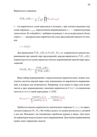 24

Вероятность перевода:

                           ε      ∏le
      P (Πe , a|Πr ) =                t(ωej |ωra(j) )
                       (lr + 1)le j=1

t – это вероятность слова оригинала в позиции j при соответствующем ему
слове перевода ωra(j) , определенном выравниванием a. ε — нормализующая
«константа». В этой работе ε выбирается равным 1, но если рассуждать более
строго, ε — распределение вероятностей длин предложений каждого из язы-
ков

      ε = ε(le |lr )

   Для приведения P (Πe , a|Πr ) к P (a|Πe , Πr ), т.е. к вероятности данного вы-
равнивания при данной паре предложений, каждая вероятность P (Πe , a|Πr )
нормализуется по сумме вероятностей всех выравниваний данной пары пред-
ложений:

                        P (Πe , a|Πr )
      P (a|Πe , Πr ) = ∑
                         P (Πe , a|Πr )
                            a

   Имея набор выравниваний с определенными вероятностями, можно под-
считать частоты каждой пары слов, взвешенные по вероятности выравнива-
ний, в которых они встречаются. Например, если какая-то пара слов встре-
чается в двух выравниваниях, имеющих вероятности 0.5 и 1, то взвешенная
частота (counts) такой пары равна 1.5 [55].

                    counts(ωe |ωr )    counts(ωe |ωr )
      t(ωe |ωr ) = ∑                 =                 ;
                     counts(ωe |ωr )     total(ωr )
                       ωe


   Требуется оценить вероятности лексического перевода t(ωe |ωr ) из парал-
лельного корпуса (Θe , Θr ). Но чтобы сделать это нужно вычислить a, которой
у нас нет. Возникает так называемая «проблема курицы и яйца». Для оцен-
ки параметров модели нужно знать выравнивания. Для оценки выравнивания
нужно знать параметры модели.
 