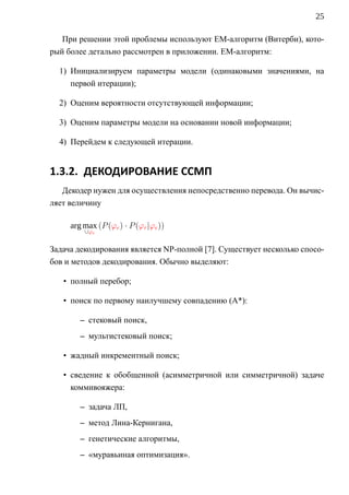 25

   При решении этой проблемы используют EM-алгоритм (Витерби), кото-
рый более детально рассмотрен в приложении. EM-алгоритм:

  1) Инициализируем параметры модели (одинаковыми значениями, на
     первой итерации);

  2) Оценим вероятности отсутствующей информации;

  3) Оценим параметры модели на основании новой информации;

  4) Перейдем к следующей итерации.


1.3.2. ДЕКОДИРОВАНИЕ ССМП
   Декодер нужен для осуществления непосредственно перевода. Он вычис-
ляет величину

     arg max (P (ϕe ) · P (ϕr |ϕe ))
         ∪ϕe


Задача декодирования является NP-полной [7]. Существует несколько спосо-
бов и методов декодирования. Обычно выделяют:

   • полный перебор;

   • поиск по первому наилучшему совпадению (A*):

        – стековый поиск,
        – мультистековый поиск;

   • жадный инкрементный поиск;

   • сведение к обобщенной (асимметричной или симметричной) задаче
     коммивояжера:

        – задача ЛП,
        – метод Лина-Кернигана,
        – генетические алгоритмы,
        – «муравьиная оптимизация».
 