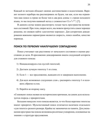 26

Каждый из методов обладает своими достоинствами и недостатками. Вари-
ант полного перебора мы рассматривать не будем, так как, если мы ограни-
чим наш поиск в строке не более чем в два раза длины m строки исходного
языка, то мы получим наивный метод c сложностью O(m2 v 2m ) [7].
   В данном случае можно рассмотреть только часть пространства возмож-
ных состояний. При этом, скорее всего, мы можем пропустить самое хорошее
решение, но сможем найти «достаточно хорошее». Для алгоритмов декоди-
рования важными параметрами являются скорость, поиск ошибок, качество
перевода.


ПОИСК ПО ПЕРВОМУ НАИЛУЧШЕМУ СОВПАДЕНИЮ
   Поиск учитывает как расстояние от начального состояния и оценки рас-
стояния до цели. В приложении декодирования имеем следующий алгоритм
для стекового поиска:

  1) Инициализируем стек пустой гипотезой.

  2) Достаем лучшую гипотезу h из стека.

  3) Если h — все предложение, выводим его и завершаем выполнение.

  4) Для всех возможных следующих слов ω расширить гипотезу h и поло-
     жить обратно в стек.

  5) Перейти ко второму шагу.

«Стековым» поиск назван по историческим причинам, на самом деле исполь-
зуется очередь с приоритетами.
   Большим минусом этого поиска является, то что более короткие гипотезы
имеют приоритет. Мультистековый поиск отличается наличием отдельного
«для гипотез» разного размера. Крайне не экономичен по памяти. Для умень-
шения пространства поиска возможны различные ухищрения, основанные на
знаниях о структуре предложения.
 