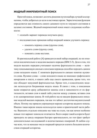27


ЖАДНЫЙ ИНКРЕМЕНТНЫЙ ПОИСК
   Простой поиск, позволяет достичь решения путем выбора лучшей альтер-
нативы, чтобы добраться до цели в настоящее время. Эвристическая функция
определяется как стоимость самого дешевого пути из текущего состояния в
целевое состояние. Жадный инкрементный поиск имеет следующие особен-
ности:
   • «плохой» вариант перевода получаем сразу;

   • последовательно применяя набор операций можем улучшить перевод:

        – изменить перевод слова (группы слов),
        – удалить слово (группу слов),
        – поменять слова местами.

    В оригинальной работе [4] приводится иной набор операций, но он отно-
сится исключительно к моделям высшего порядка (IBM 3-5). Дело в том, что
модели высших порядков учитывают наличие фертильности слова — вели-
чину показывающую сколько слов языка перевода способно породить данное
слово исходного языка. C понятием фертильности связано понятие нулево-
го слова. Нулевое слова— слово исходного языка не имеющее графического
начертания в тексте, и какого либо еще своего проявления, кроме того, что
оно обладает ненулевой фертильностью. Кроме того, в классических моде-
лях используется биграммная модель языка. В связи с этим, к описанным
выше опирается сразу добавляются замены слов в зависимости от их фер-
тильности, вставки слов в какой либо участок между словами, вставка слов
и их одновременная замена. В этой работе мы не вводим формальное описа-
ние моделей высших порядков, так как это займет достаточно внушительный
объем. Потому мы привели упрощенную версию алгоритма жадного поиска.
Именно такая версия поиска используется нами в практической части рабо-
ты. Выносить отдельно описание мы тоже не стали, так как ничем особенно
новым этот вариант поиска не отличается. Всего скорее такой алгоритм будет
проходить по циклу операции быстрее оригинального, но этот факт требует
дополнительных исследований и количественных измерений. В любом слу-
чае ясно, что за меньшее число операций придется платить большим количе-
ством итераций алгоритма.
 