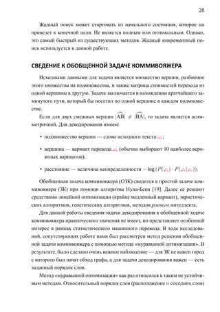 28

   Жадный поиск может стартовать из начального состояния, которое ни
приведет к конечной цели. Не является полным или оптимальным. Однако,
это самый быстрый из существующих методов. Жадный инкрементный по-
иск используется в данной работе.


СВЕДЕНИЕ К ОБОБЩЕННОЙ ЗАДАЧЕ КОММИВОЯЖЕРА
   Исходными данными для задачи является множество вершин, разбиение
этого множества на подмножества, и также матрица стоимостей перехода из
одной вершины в другую. Задача заключается в нахождении кратчайшего за-
мкнутого пути, который бы посетил по одной вершине в каждом подмноже-
стве.
   Если для двух смежных вершин |AB| = |BA|, то задача является асим-
метричной. Для декодирования имеем:

   • подмножество вершин — слово исходного текста ωr ;

   • вершина — вариант перевода ωe (обычно выбирают 10 наиболее веро-
     ятных вариантов);

   • расстояние — величина неопределенности − log (P (ϕe ) · P (ϕr |ϕe )).

    Обобщенная задача коммивояжера (OЗК) сводится к простой задаче ком-
мивояжера (ЗК) при помощи алгоритма Нуна-Бена [19]. Далее ее решают
средствами линейной оптимизации (крайне медленный вариант), эвристиче-
ских алгоритмов, генетических алгоритмов, методов роевого интеллекта.
    Для данной работы сведения задачи декодирования к обобщенной задаче
коммивояжера практического значения не имеет, но представляет особенной
интерес в рамках статистического машинного перевода. В ходе исследова-
ний, сопутствующих работе нами был рассмотрен метод решения обобщен-
ной задачи коммивояжера с помощью метода «муравьиной оптимизации». В
результате, было сделано очень важное наблюдение — для ЗК не важен город
с которого был начат обход графа, а для задачи декодирования важен — есть
заданный порядок слов.
    Метод «муравьиной оптимизации» как раз относился к таким не устойчи-
вым методам. Относительный порядок слов (расположение n соседних слов)
 