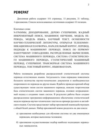 2


РЕФЕРАТ
   Дипломная работа содержит 104 страницы, 13 рисунков, 21 таблицу,
4 приложения. Список использованных источников содержит 63 позиции.

Ключевые слова:
N-ГРАММЫ, ДЕКОДИРОВАНИЕ, ДЕРЕВО СУПЕРВИЗИИ, ЖАДНЫЙ
ИНКРЕМЕНТНЫЙ ПОИСК, МАШИННОЕ ОБУЧЕНИЕ, МОДЕЛЬ ПЕ-
РЕВОДА, МОДЕЛЬ ЯЗЫКА, НАУЧНЫЙ ТЕКСТ, ОСОБЕННОСТИ
НАУЧНО-ТЕХНИЧЕСКОЙ ЛИТЕРАТУРЫ, ОТКРЫТАЯ ТЕЛЕКОММУ-
НИКАЦИОННАЯ ПЛАТФОРМА, ПАРАЛЛЕЛЬНЫЙ КОРПУС, ПЕРЕВОД,
ПОДХОДЫ К МАШИННОМУ ПЕРЕВОДУ, ПОИСК ПО ПЕРВОМУ
НАИЛУЧШЕМУ СОВПАДЕНИЮ, РАСПРЕДЕЛЕННЫЕ ВЫЧИСЛЕНИЯ,
СИСТЕМА МАШИННОГО ПЕРЕВОДА, СИСТЕМА СТАТИСТИЧЕСКО-
ГО МАШИННОГО ПЕРЕВОДА, СТАТИСТИЧЕСКИЙ МАШИННЫЙ
ПЕРЕВОД, СУПЕРВИЗОР, ТРАНСФЕРНАЯ СИСТЕМА МАШИННОГО
ПЕРЕВОДА, ТЕКСТОВЫЙ КОРПУС, ЯЗЫКОВАЯ ПАРА.

Работа посвящена разработке распределенной статистической системы
перевода естественных языков. Актуальность темы оправдана появлением
большого количества научно-технических документов и необходимостью
оперативного их перевода на другие языки. В работе проведен краткий обзор
существующих типов систем машинного перевода, описана теоретическая
база статистических систем машинного перевода, изложен нетрадицион-
ный подход к созданию таких систем. В результате работы было создано
распределенное программно-информационное обеспечение статистической
модели перевода научно-технических текстов на примере русского и англий-
ского языков. Система представляет набор приложений взаимодействующих
с общей базой данных. Набор приложений можно разделить на два класса:

  а) приложения необходимые для обучения системы по уже имеющимся
     переводам, которые выполнены человеком;

  б) приложения осуществляющие подбор наиболее подходящих перевод-
     ных эквивалентов.
 