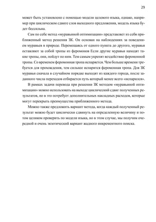 29

может быть установлено с помощью модели целевого языка, однако, напри-
мер при циклическом сдвиге слов выходного предложения, модель языка бу-
дет бессильна.
   Сам по себе метод «муравьиной оптимизации» представляет из себя при-
ближенный метод решения ЗК. Он основан на наблюдениях за поведени-
ем муравьев в природе. Перемещаясь от одного пункта до другого, муравьи
оставляют за собой тропы из феромонов Если другие муравьи находят та-
кие тропы, они, пойдут по ним. Тем самым укрепят воздействие феромонной
тропы. Со временем феромонная тропа испаряется. Чем больше времени тре-
буется для прохождения, тем сильнее испарится феромонная тропа. Для ЗК
муравьи сначала в случайном порядке выходят из каждого города, после за-
данного числа переходов отбирается путь который менее всего «испарился».
   В рамках задачи перевода при решении ЗК методом «муравьиной опти-
мизации» можно использовать на выходе циклический сдвиг полученных ре-
зультатов, но в это потребует дополнительных накладных расходов, которые
могут перекрыть преимущества приближенного метода.
   Можно также предложить вариант метода, когда каждый полученный ре-
зультат можно будет циклически сдвинуть на определенную величину и по-
том целиком проверить по модели языка, но в этом случае, мы получим оче-
редной и очень экзотический вариант жадного инкрементного поиска.
 