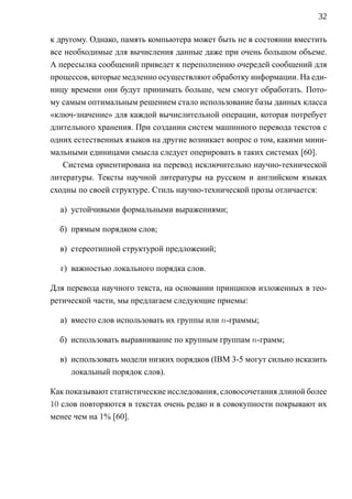 32

к другому. Однако, память компьютера может быть не в состоянии вместить
все необходимые для вычисления данные даже при очень большом объеме.
А пересылка сообщений приведет к переполнению очередей сообщений для
процессов, которые медленно осуществляют обработку информации. На еди-
ницу времени они будут принимать больше, чем смогут обработать. Пото-
му самым оптимальным решением стало использование базы данных класса
«ключ-значение» для каждой вычислительной операции, которая потребует
длительного хранения. При создании систем машинного перевода текстов с
одних естественных языков на другие возникает вопрос о том, какими мини-
мальными единицами смысла следует оперировать в таких системах [60].
   Система ориентирована на перевод исключительно научно-технической
литературы. Тексты научной литературы на русском и английском языках
сходны по своей структуре. Стиль научно-технической прозы отличается:

  а) устойчивыми формальными выражениями;

  б) прямым порядком слов;

  в) стереотипной структурой предложений;

  г) важностью локального порядка слов.

Для перевода научного текста, на основании принципов изложенных в тео-
ретической части, мы предлагаем следующие приемы:

  а) вместо слов использовать их группы или n-граммы;

  б) использовать выравнивание по крупным группам n-грамм;

  в) использовать модели низких порядков (IBM 3-5 могут сильно исказить
     локальный порядок слов).

Как показывают статистические исследования, словосочетания длиной более
10 слов повторяются в текстах очень редко и в совокупности покрывают их
менее чем на 1% [60].
 