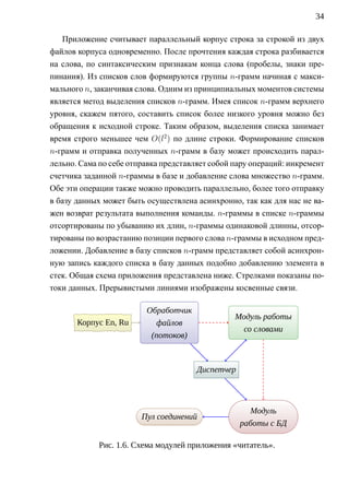 34

   Приложение считывает параллельный корпус строка за строкой из двух
файлов корпуса одновременно. После прочтения каждая строка разбивается
на слова, по синтаксическим признакам конца слова (пробелы, знаки пре-
пинания). Из списков слов формируются группы n-грамм начиная с макси-
мального n, заканчивая слова. Одним из принципиальных моментов системы
является метод выделения списков n-грамм. Имея список n-грамм верхнего
уровня, скажем пятого, составить список более низкого уровня можно без
обращения к исходной строке. Таким образом, выделения списка занимает
время строго меньшее чем O(l2 ) по длине строки. Формирование списков
n-грамм и отправка полученных n-грамм в базу может происходить парал-
лельно. Сама по себе отправка представляет собой пару операций: инкремент
счетчика заданной n-граммы в базе и добавление слова множество n-грамм.
Обе эти операции также можно проводить параллельно, более того отправку
в базу данных может быть осуществлена асинхронно, так как для нас не ва-
жен возврат результата выполнения команды. n-граммы в списке n-граммы
отсортированы по убыванию их длин, n-граммы одинаковой длинны, отсор-
тированы по возрастанию позиции первого слова n-граммы в исходном пред-
ложении. Добавление в базу списков n-грамм представляет собой асинхрон-
ную запись каждого списка в базу данных подобно добавлению элемента в
стек. Общая схема приложения представлена ниже. Стрелками показаны по-
токи данных. Прерывистыми линиями изображены косвенные связи.

                         Обработчик
                              .                     Модуль работы
                                                           .
       . орпус. Ru
       К       En,      . файлов                .
                                                     со словами
                          (потоков)



                                       Д     .
                                       . испетчер
                                             .




                                                          Модуль
                                                             .
                        П
                        . ул соединений
                                .
                                                    .
                                                        работы с БД

             Рис. 1.6. Схема модулей приложения «читатель».
 