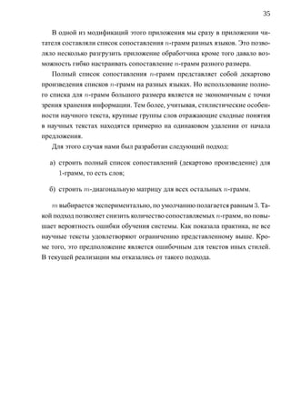 35

    В одной из модификаций этого приложения мы сразу в приложении чи-
тателя составляли список сопоставления n-грамм разных языков. Это позво-
ляло несколько разгрузить приложение обработчика кроме того давало воз-
можность гибко настраивать сопоставление n-грамм разного размера.
    Полный список сопоставления n-грамм представляет собой декартово
произведения списков n-грамм на разных языках. Но использование полно-
го списка для n-грамм большого размера является не экономичным с точки
зрения хранения информации. Тем более, учитывая, стилистические особен-
ности научного текста, крупные группы слов отражающие сходные понятия
в научных текстах находятся примерно на одинаковом удалении от начала
предложения.
    Для этого случая нами был разработан следующий подход:

  а) строить полный список сопоставлений (декартово произведение) для
     1-грамм, то есть слов;

  б) строить m-диагональную матрицу для всех остальных n-грамм.

   m выбирается экспериментально, по умолчанию полагается равным 3. Та-
кой подход позволяет снизить количество сопоставляемых n-грамм, но повы-
шает вероятность ошибки обучения системы. Как показала практика, не все
научные тексты удовлетворяют ограничению представленному выше. Кро-
ме того, это предположение является ошибочным для текстов иных стилей.
В текущей реализации мы отказались от такого подхода.
 