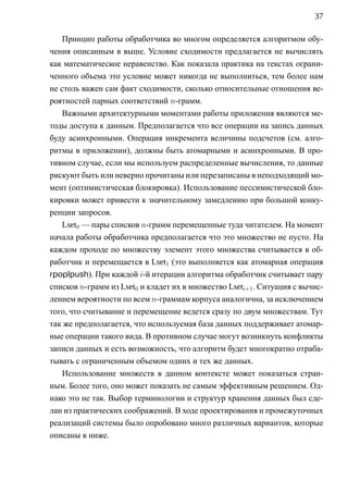 37

    Принцип работы обработчика во многом определяется алгоритмом обу-
чения описанным в выше. Условие сходимости предлагается не вычислять
как математическое неравенство. Как показала практика на текстах ограни-
ченного объема это условие может никогда не выполниться, тем более нам
не столь важен сам факт сходимости, сколько относительные отношения ве-
роятностей парных соответствий n-грамм.
    Важными архитектурными моментами работы приложения являются ме-
тоды доступа к данным. Предполагается что все операции на запись данных
буду асинхронными. Операция инкремента величины подсчетов (см. алго-
ритмы в приложении), должны быть атомарными и асинхронными. В про-
тивном случае, если мы используем распределенные вычисления, то данные
рискуют быть или неверно прочитаны или перезаписаны в неподходящий мо-
мент (оптимистическая блокировка). Использование пессимистической бло-
кировки может привести к значительному замедлению при большой конку-
ренции запросов.
    Lset0 — пары списков n-грамм перемещенные туда читателем. На момент
начала работы обработчика предполагается что это множество не пусто. На
каждом проходе по множеству элемент этого множества считывается в об-
работчик и перемещается в Lset1 (это выполняется как атомарная операция
rpoplpush). При каждой i-й итерации алгоритма обработчик считывает пару
списков n-грамм из Lset0 и кладет их в множество Lseti+1 . Ситуация с вычис-
лением вероятности по всем n-граммам корпуса аналогична, за исключением
того, что считывание и перемещение ведется сразу по двум множествам. Тут
так же предполагается, что используемая база данных поддерживает атомар-
ные операции такого вида. В противном случае могут возникнуть конфликты
записи данных и есть возможность, что алгоритм будет многократно отраба-
тывать с ограниченным объемом одних и тех же данных.
    Использование множеств в данном контексте может показаться стран-
ным. Более того, оно может показать не самым эффективным решением. Од-
нако это не так. Выбор терминологии и структур хранения данных был сде-
лан из практических соображений. В ходе проектирования и промежуточных
реализаций системы было опробовано много различных вариантов, которые
описаны в ниже.
 